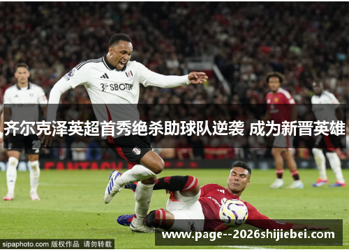 齐尔克泽英超首秀绝杀助球队逆袭 成为新晋英雄 齐尔克泽英超首秀绝杀助球队逆袭 成为新晋英雄
