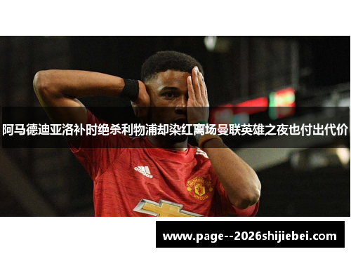 阿马德迪亚洛补时绝杀利物浦却染红离场曼联英雄之夜也付出代价 阿马德迪亚洛补时绝杀利物浦却染红离场曼联英雄之夜也付出代价